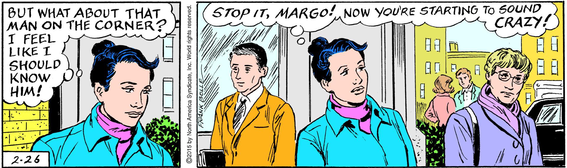 Happy OCR: STOP ITMARGO! NOW YOU'RE STARTING TO SOUND CRAZY! BUT WHAT ABOUT THAT MAN ON THE CORNER? I FEEL LIKE I SHOULD KNOW HIM! ??n ... 2-26 ©2015 by North America SyndicateInc. World rights reserved. STOP ITMARGO! NOW YOU'RE STARTING TO SOUND CRAZY! BUT WHAT ABOUT THAT MAN ON THE CORNER? I FEEL LIKE I SHOULD KNOW HIM! ? ? n ... 2-26 ©2015 by North America SyndicateInc. World rights reserved.