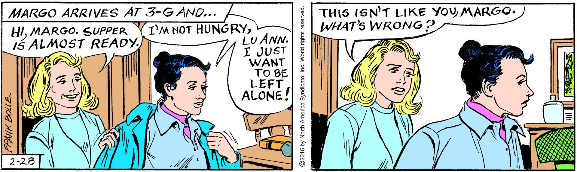 Happy OCR: THIS ISN'T LIKE YOY MARGO. WHAT'S WRONG? MARGO ARRIVES AT 3-G AND... I'M NOT HUNGRYMARGO. SUPPER Is ALMOST READYLU ANN. I JUST WANT TO BE LEFT ALONE. 2-28 RANK BOLLE 2015 by North America SyndicateInc. World rights reserved. THIS ISN'T LIKE YOY MARGO. WHAT'S WRONG? MARGO ARRIVES AT 3-G AND... I'M NOT HUNGRYMARGO. SUPPER Is ALMOST READYLU ANN. I JUST WANT TO BE LEFT ALONE. 2-28 RANK BOLLE 2015 by North America SyndicateInc. World rights reserved.