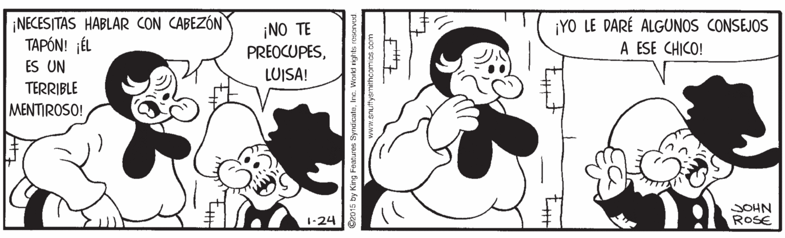 Gesture OCR: ¡NECESITAS HABLAR CON CABEZÓN TAPÓN! ¡ÉL ¡NO TE PREOCUPES¡YO LE DARÉ ALGUNOS CONSEJOS A ESE CHICO! ES UN LUISA! TERRIBLE MENTIROSO! SOHN ROSE 1-24 ©2015 by King Features SyndicateInc. Workd rights rescrved. vemithcomias com ¡NECESITAS HABLAR CON CABEZÓN TAPÓN! ¡ÉL ¡NO TE PREOCUPES¡YO LE DARÉ ALGUNOS CONSEJOS A ESE CHICO! ES UN LUISA! TERRIBLE MENTIROSO! SOHN ROSE 1-24 ©2015 by King Features SyndicateInc. Workd rights rescrved. vemithcomias com