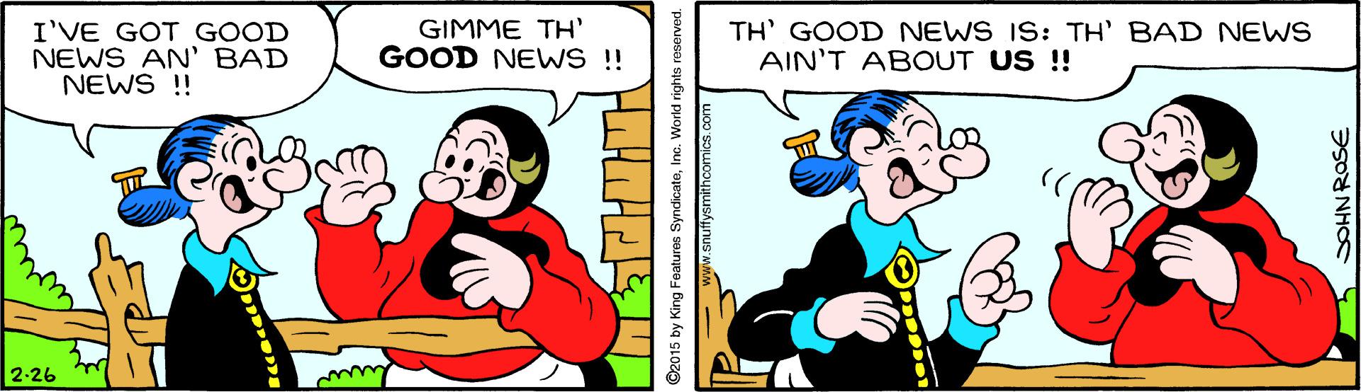 Font OCR: I'VE GOT GOOD NEWS AN' BAD NEWS !! GIMME TH' GOOD NEWS !! TH' GOOD NEWS IS: TH' BAD NEWS AIN'T ABOUT US !! 2-26 ©2015 by King Features SyndicateInc. World rights reserved. snuffysmithcomics.co SOHNROSE I'VE GOT GOOD NEWS AN' BAD NEWS !! GIMME TH' GOOD NEWS !! TH' GOOD NEWS IS: TH' BAD NEWS AIN'T ABOUT US !! 2-26 ©2015 by King Features SyndicateInc. World rights reserved. snuffysmithcomics.co SOHNROSE