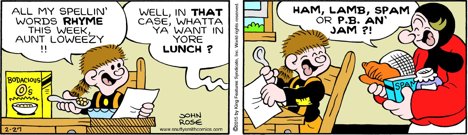 Art OCR: ALL MY SPELLIN' WORDS RHYME THIS WEEKAUNT LOWEEZY !! WELLIN THAT CASEWHATTA YA WANT IN YORE LUNCH ? HAMSPAM OR P.B. AN JAM ?! BODACIOUS M JOHN ROSE 2-27 www.snuffysmithcomics.com ©2015 by King Featurns SyndicateInc. World rights ALL MY SPELLIN' WORDS RHYME THIS WEEKAUNT LOWEEZY !! WELLIN THAT CASEWHATTA YA WANT IN YORE LUNCH ? HAMSPAM OR P.B. AN JAM ?! BODACIOUS M JOHN ROSE 2-27 www.snuffysmithcomics.com ©2015 by King Featurns SyndicateInc. World rights