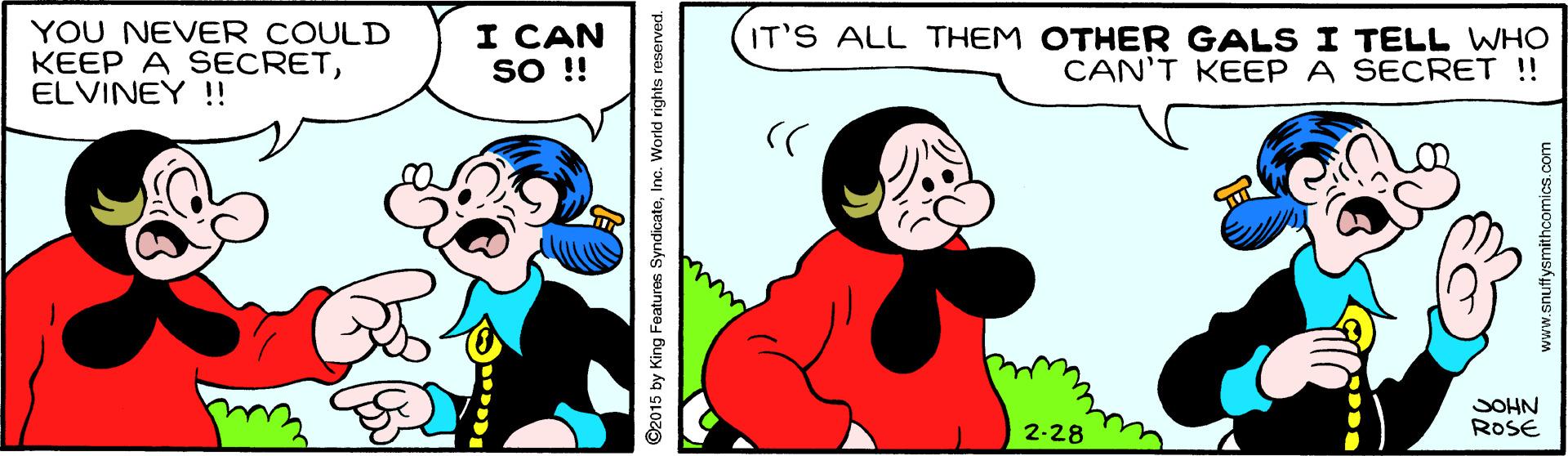 Organism OCR: YOU NEVER COULD KEEP A SECRETELVINEY !! I CAN SO !! IT'S ALL THEM OTHER GALS I TELL WHO CAN'T KEEP A SECRET !! SOHN ROSE 2-28 ©2015 by King Features SyndicateInc. World rights reserved. www.snuffysmithcomics.com YOU NEVER COULD KEEP A SECRETELVINEY !! I CAN SO !! IT'S ALL THEM OTHER GALS I TELL WHO CAN'T KEEP A SECRET !! SOHN ROSE 2-28 ©2015 by King Features SyndicateInc. World rights reserved. www.snuffysmithcomics.com