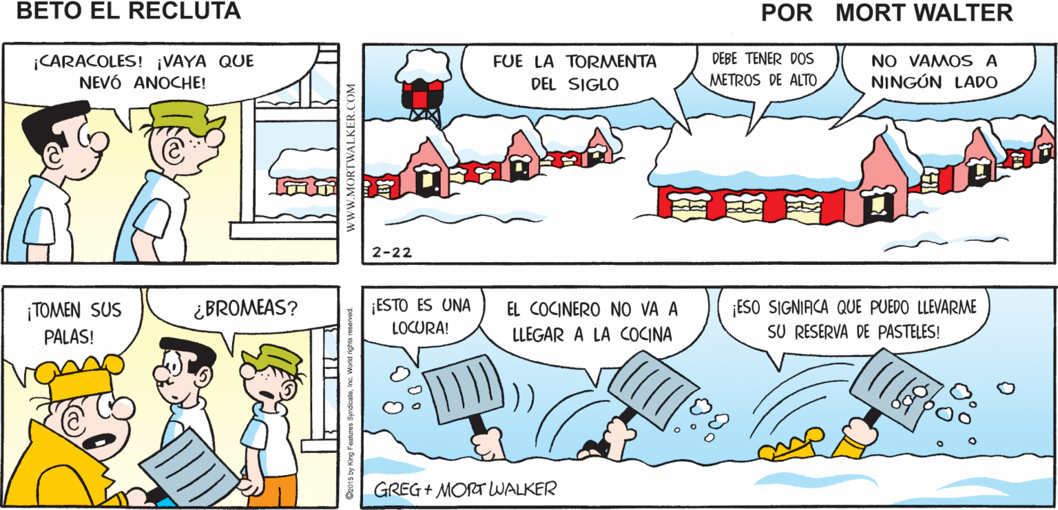 Human body OCR: ¡BETOVEN A VER! ¡MÁS VALE QUE VALGA LA PENA Mort Walker's LEVANTARME! beto el recluta DEBE TENER DOS |CARACOLES! ¡VAYA QUE NEVÓ ANOCHE! NO VAMOS A NINGÚN LADO FUE LA TORMENTA DEL SIGLO METROS DE ALTO 2-22 ¡TOMEN SUS PALAS! ¡ESTO ES UNA LOCURA! ESO SIGNIACA QUE PUEDO LLEVARME SU RESERVA DE PASTELES! ¿ BROMEAS? EL COCINERO NO VA A LLEGAR A LA COCINA GREG + MORTWALKER www.MORTWALKER.COM ¡BETOVEN A VER! ¡MÁS VALE QUE VALGA LA PENA Mort Walker's LEVANTARME! beto el recluta DEBE TENER DOS |CARACOLES! ¡VAYA QUE NEVÓ ANOCHE! NO VAMOS A NINGÚN LADO FUE LA TORMENTA DEL SIGLO METROS DE ALTO 2-22 ¡TOMEN SUS PALAS! ¡ESTO ES UNA LOCURA! ESO SIGNIACA QUE PUEDO LLEVARME SU RESERVA DE PASTELES! ¿ BROMEAS? EL COCINERO NO VA A LLEGAR A LA COCINA GREG + MORTWALKER www.MORTWALKER.COM