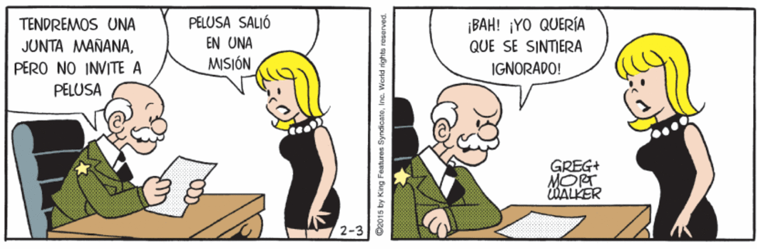 Interaction OCR: TENDREMOS UNA JUNTA MANANAPELUSA SALIÓ EN UNA MISIÓN ¡BAH! ¡YO QUERÍA QUE SE SINTIERA PERO NO INVITE A IGNORADO! PELUSA GREG+ MORT WALKER 2-3 C2015 by King Features SyndicateInc. World rights reserved. TENDREMOS UNA JUNTA MANANAPELUSA SALIÓ EN UNA MISIÓN ¡BAH! ¡YO QUERÍA QUE SE SINTIERA PERO NO INVITE A IGNORADO! PELUSA GREG+ MORT WALKER 2-3 C2015 by King Features SyndicateInc. World rights reserved.