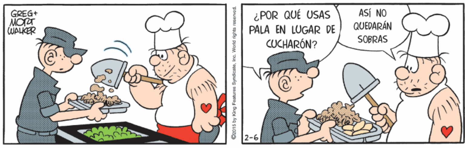 Headgear OCR: ¿POR QUÉ USAS PALA EN LUGAR DE CUCHARÓN? ASÍ NO GREG+ MORT WALKER QUEDARÁN SOBRAS 2-6 O2015 by King Features Syndicate. Inc. World rights reserved. ¿POR QUÉ USAS PALA EN LUGAR DE CUCHARÓN? ASÍ NO GREG+ MORT WALKER QUEDARÁN SOBRAS 2-6 O2015 by King Features Syndicate. Inc. World rights reserved.