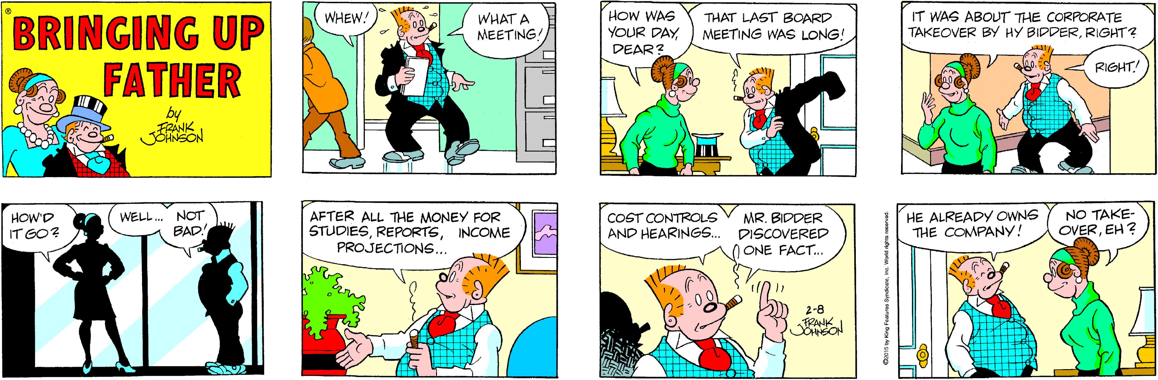Fictional character OCR: WHAT A MEETING! HOW WAS YOUR DAY THAT LAST BOARD MEETING WAS LONG! IT WAS ABOUT THE CORPORATE TAKEOVER BY HY BIDDERRIGHT? BRINGING UP FATHER WHEW! DEAR? RIGHT! by NOT BAD AFTER ALL THE MONEY FOR STUDIESINCOME PROJECTIONS... HE ALREADY OWNG THE COMPANY! NO TAKE- OVEREH ? HOW'D WELL. COST CONTROLS AND HEARINGS.. MR. BIDDER DISCOVERED O ONE FACT.. IT GO? 2-8 WHAT A MEETING! HOW WAS YOUR DAY THAT LAST BOARD MEETING WAS LONG! IT WAS ABOUT THE CORPORATE TAKEOVER BY HY BIDDERRIGHT? BRINGING UP FATHER WHEW! DEAR? RIGHT! by NOT BAD AFTER ALL THE MONEY FOR STUDIESINCOME PROJECTIONS... HE ALREADY OWNG THE COMPANY! NO TAKE- OVEREH ? HOW'D WELL. COST CONTROLS AND HEARINGS.. MR. BIDDER DISCOVERED O ONE FACT.. IT GO? 2-8