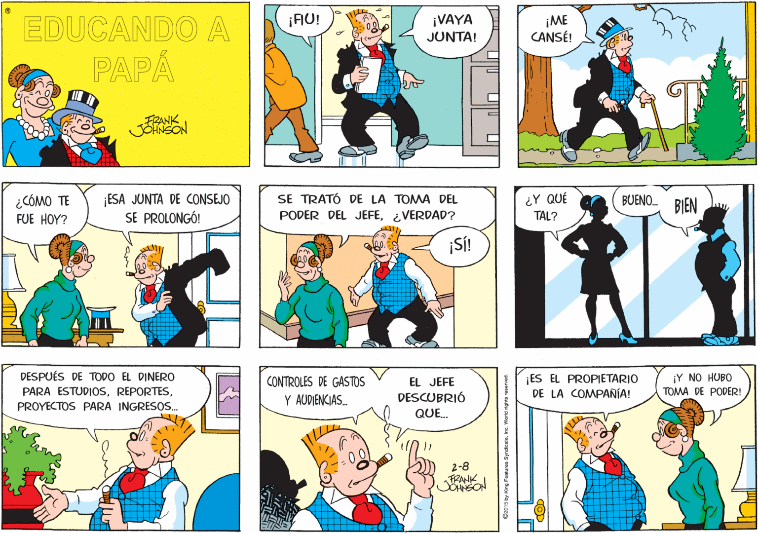Yellow OCR: ¡FU! EDUCANDO A ¡VAYA JUNTA! ¡ME CANSÉ! PAPÁ FRANK JOHNEON ¿CÓMO TE FUE HOY? ESA JUNTA DE CONSEJO SE PROLONGÓ! SE TRATÓ DE LA TOMA DEL PODER DEL JEFE¿VERDAD? BUENO. BIEN ¿Y QUÉ TAL? SÍ! DESPUÉS DE TODO EL DINERO PARA ESTUDIOSES EL PROPIETARIO DE LA COMPANÍA! ¡Y NO HUBO TOMA DE PODER! CONTROLES DE GASTOS EL JEFE Y AUDIENCIAS. DESCUBRIÓ PROYECTOS PARA INGRESOSS. QUE. 2-8 PANK O2015 by King Fouhures Syndkalehe. Word rights reserved. ¡FU! EDUCANDO A ¡VAYA JUNTA! ¡ME CANSÉ! PAPÁ FRANK JOHNEON ¿CÓMO TE FUE HOY? ESA JUNTA DE CONSEJO SE PROLONGÓ! SE TRATÓ DE LA TOMA DEL PODER DEL JEFE¿VERDAD? BUENO. BIEN ¿Y QUÉ TAL? SÍ! DESPUÉS DE TODO EL DINERO PARA ESTUDIOSES EL PROPIETARIO DE LA COMPANÍA! ¡Y NO HUBO TOMA DE PODER! CONTROLES DE GASTOS EL JEFE Y AUDIENCIAS. DESCUBRIÓ PROYECTOS PARA INGRESOSS. QUE. 2-8 PANK O2015 by King Fouhures Syndkalehe. Word rights reserved.