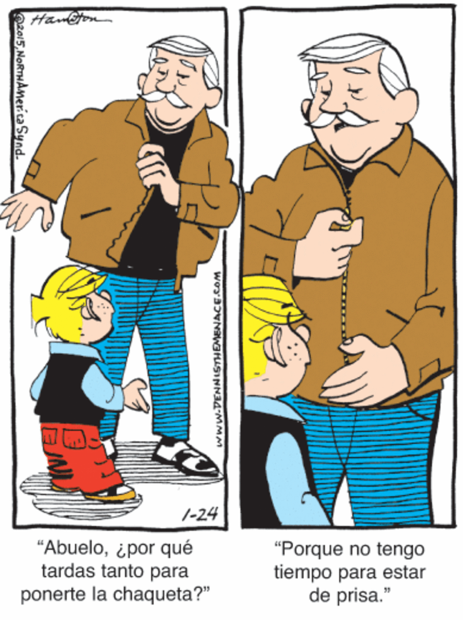Smile OCR: Hanton 1-24 "Abuelo¿por qué tardas tanto para "Porque no tengo tiempo para estar de prisa." ponerte la chaqueta?" Oza15NoRTHAMer.ca Synd. www.DENNISTHEMENACE.Com Hanton 1-24 "Abuelo¿por qué tardas tanto para "Porque no tengo tiempo para estar de prisa." ponerte la chaqueta?" Oza15NoRTHAMer.ca Synd. www.DENNISTHEMENACE.Com