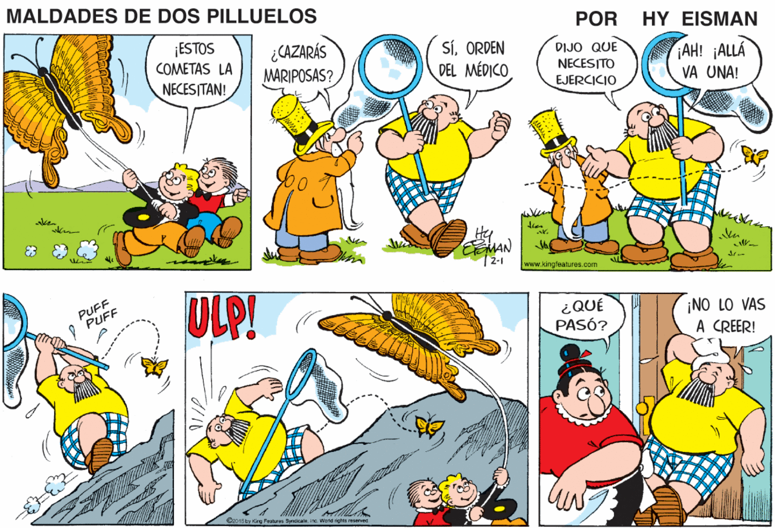 Font OCR: MALDADES DE DOS PILLUELOS POR HY EISMAN ¡ESTOS COMETAS LA ¿CAZARÁS MARIPOSAS? SíORDEN DEL MÉDICO DIJO QUE NECESITO AH! ¡ALLA NECESITAN! EJERCICIO VA UNA! when Hy 12-1 www.kingleatures.com PUFF PUFF ULP! ¿QUÉ PASÓ? ¡NO LO VAS A CREER! Boo15ty King Feaburus ByndicaleIno. Vrerid ighte reserved MALDADES DE DOS PILLUELOS POR HY EISMAN ¡ESTOS COMETAS LA ¿CAZARÁS MARIPOSAS? SíORDEN DEL MÉDICO DIJO QUE NECESITO AH! ¡ALLA NECESITAN! EJERCICIO VA UNA! when Hy 12-1 www.kingleatures.com PUFF PUFF ULP! ¿QUÉ PASÓ? ¡NO LO VAS A CREER! Boo15ty King Feaburus ByndicaleIno. Vrerid ighte reserved