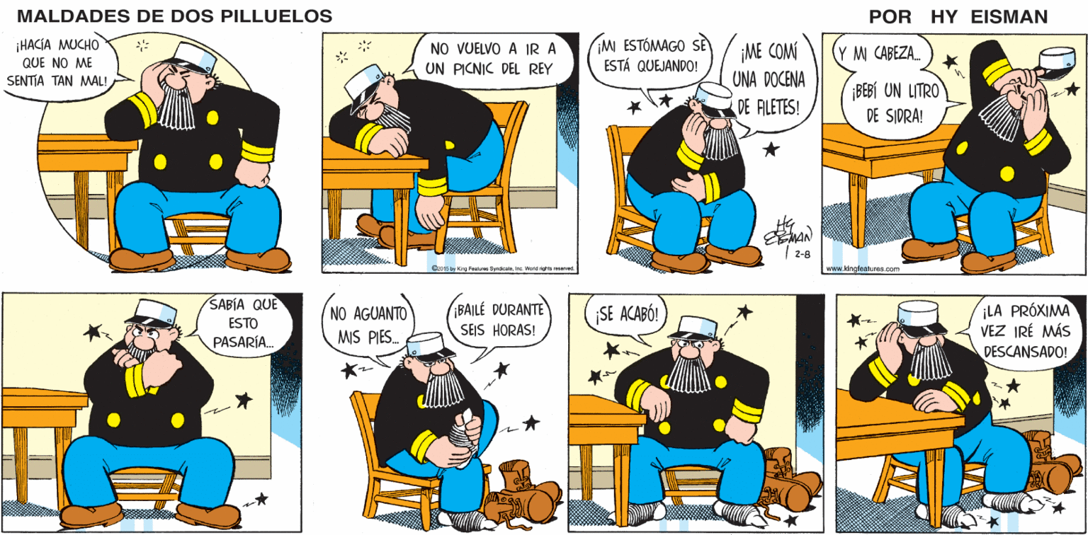 Conversation OCR: MALDADES DE DOS PILLUELOS POR HY EISMAN NO VUELVO A IR A UN PICNIC DEL REY ¡MI ESTÓMAGO SE ESTÁ QUEJANDO! ¡ME COM UNA DOCENA DE ALETES! Y M CABEZA. ¡BEBÍ UN LITRO DE SIDRA! MAN 2-8 C20 15 by King Features Syndcateinc. Ward rights reserved. www.kingleatures.com ¡LA PRÓXIMA VEZ IRÉ MÁS NO AGUANTO ¡BAILÉ DURANTE SE ACABÓ! MIS PIES. SEJS HORAS! DESCANSADO! MALDADES DE DOS PILLUELOS POR HY EISMAN NO VUELVO A IR A UN PICNIC DEL REY ¡MI ESTÓMAGO SE ESTÁ QUEJANDO! ¡ME COM UNA DOCENA DE ALETES! Y M CABEZA. ¡BEBÍ UN LITRO DE SIDRA! MAN 2-8 C20 15 by King Features Syndcateinc. Ward rights reserved. www.kingleatures.com ¡LA PRÓXIMA VEZ IRÉ MÁS NO AGUANTO ¡BAILÉ DURANTE SE ACABÓ! MIS PIES. SEJS HORAS! DESCANSADO!