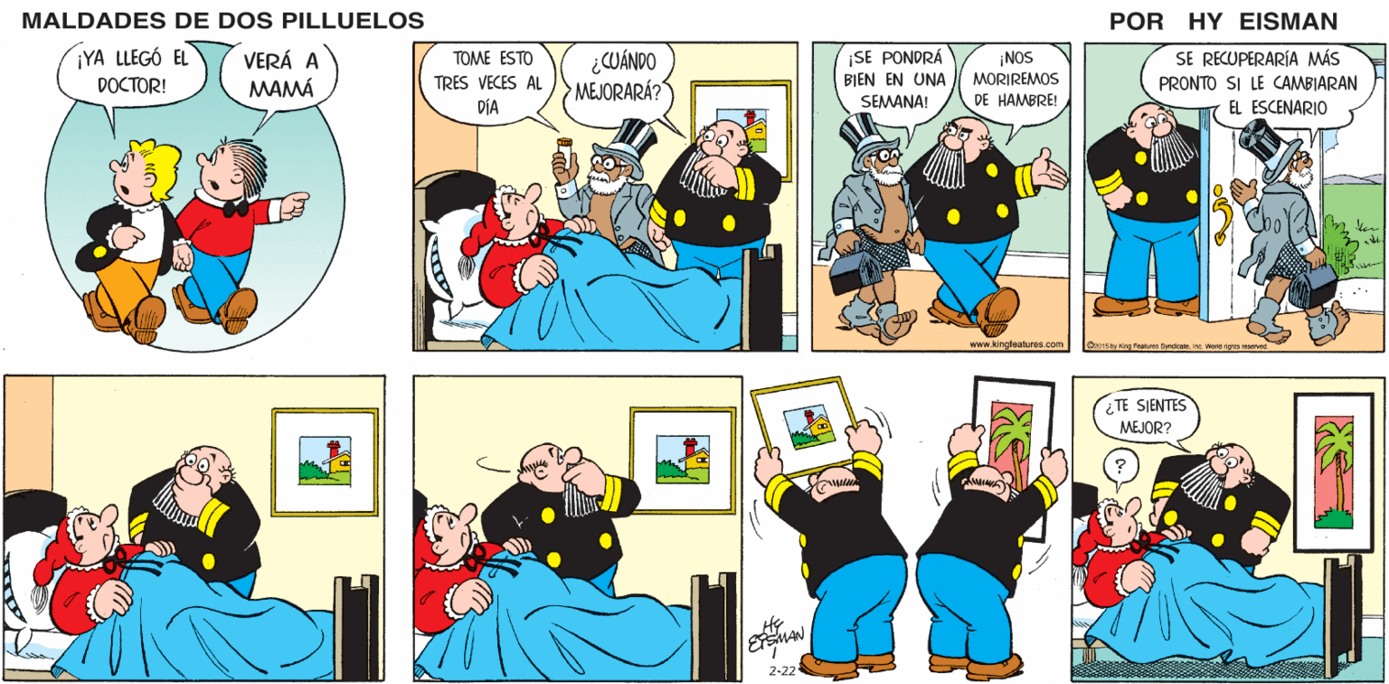 Comic book OCR: MALDADES DE DOS PILLUELOS POR HY EISMAN ¿CUÁNDO MEJORARÁ? ¡SE PONDRÁ BIEN EN UNA SEMANA! ¡NOS MORIREMOS DE HAMBRE! SE RECUPERARÍA MÁS PRONTO SI LE CAMBIARAN TOME ESTO TRES VECES AL DÍA EL ESCENARIO www.kingfeatures.com Oz01s ty Kng Peatures Syndcaieinc Wond nights reserved ¿TE SIENTES MEJOR? 2-22 MALDADES DE DOS PILLUELOS POR HY EISMAN ¿CUÁNDO MEJORARÁ? ¡SE PONDRÁ BIEN EN UNA SEMANA! ¡NOS MORIREMOS DE HAMBRE! SE RECUPERARÍA MÁS PRONTO SI LE CAMBIARAN TOME ESTO TRES VECES AL DÍA EL ESCENARIO www.kingfeatures.com Oz01s ty Kng Peatures Syndcaieinc Wond nights reserved ¿TE SIENTES MEJOR? 2-22