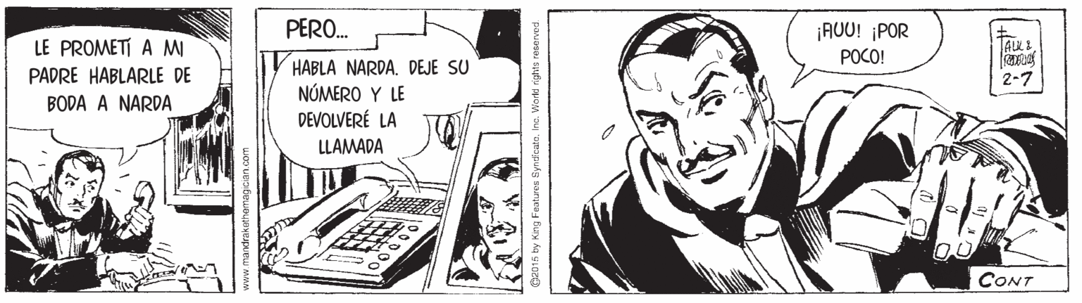 Publication OCR: PERO. ¡AUU! ¡POR LE PROMETÍ A MI POCO! HABLA NARDA. DEJE SU NÚMERO Y LE DEVOLVERÉ LA PADRE HABLARLE DE 2-7 BODA A NARDA LLAMADA CONT www.mandrakethemagician. O2015 by King Features Syndicate Io World rights PERO. ¡AUU! ¡POR LE PROMETÍ A MI POCO! HABLA NARDA. DEJE SU NÚMERO Y LE DEVOLVERÉ LA PADRE HABLARLE DE 2-7 BODA A NARDA LLAMADA CONT www.mandrakethemagician. O2015 by King Features Syndicate Io World rights