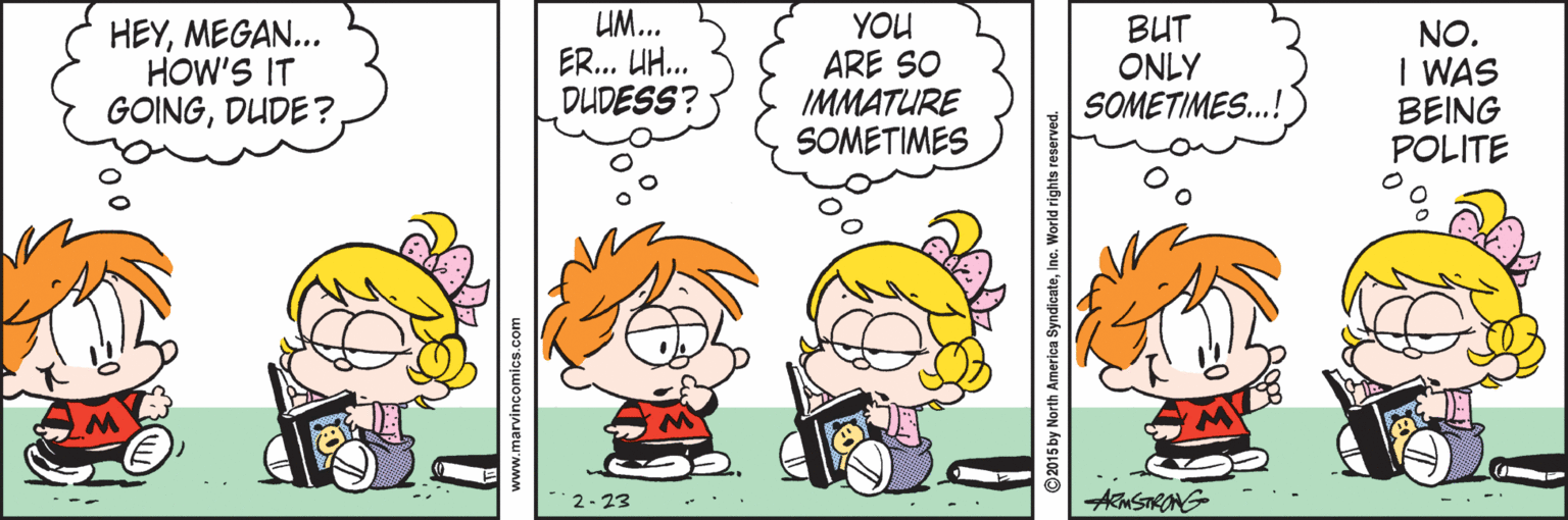 Interaction OCR: HEYMEGAN... HOW'S IT GOINGDUDE? UM... ER... UH. DUDESS? YOU ARE SO IMMATURE SOMETIMES BUT ONLY SOMETIMES.! NO. I WAS BEING POLITE 2- 23 AMSTRANG- www.marvincomics.com HEYMEGAN... HOW'S IT GOINGDUDE? UM... ER... UH. DUDESS? YOU ARE SO IMMATURE SOMETIMES BUT ONLY SOMETIMES.! NO. I WAS BEING POLITE 2- 23 AMSTRANG- www.marvincomics.com
