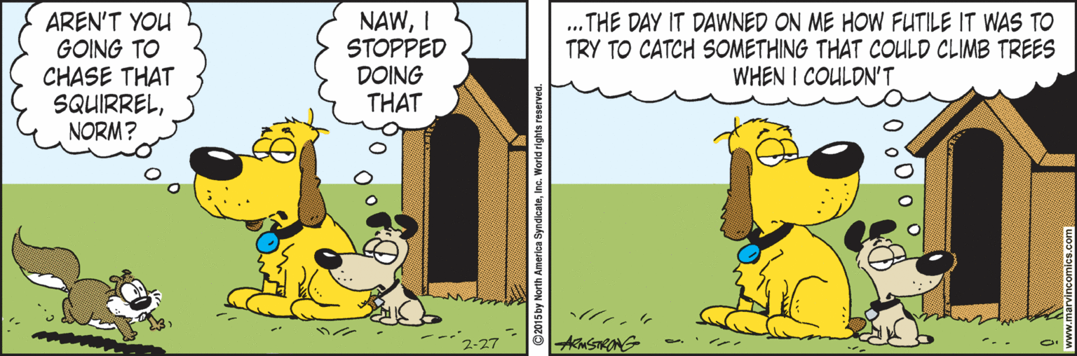 Line OCR: AREN'T YOU GOING TO CHASE THAT SQUIRRELNORM? NAWI STOPPED DOING THAT .THE DAY IT DAWNED ON ME HOW FUTILE IT WAS TO TRY TO CATCH SOMETHING THAT COULD CLIMB TREES WHEN I COULDN'T .. AMSTRANG ? ? 2-27 ©2015by North America SyndicateInc. World rights reserved AREN'T YOU GOING TO CHASE THAT SQUIRRELNORM? NAWI STOPPED DOING THAT .THE DAY IT DAWNED ON ME HOW FUTILE IT WAS TO TRY TO CATCH SOMETHING THAT COULD CLIMB TREES WHEN I COULDN'T .. AMSTRANG ? ? 2-27 ©2015by North America SyndicateInc. World rights reserved