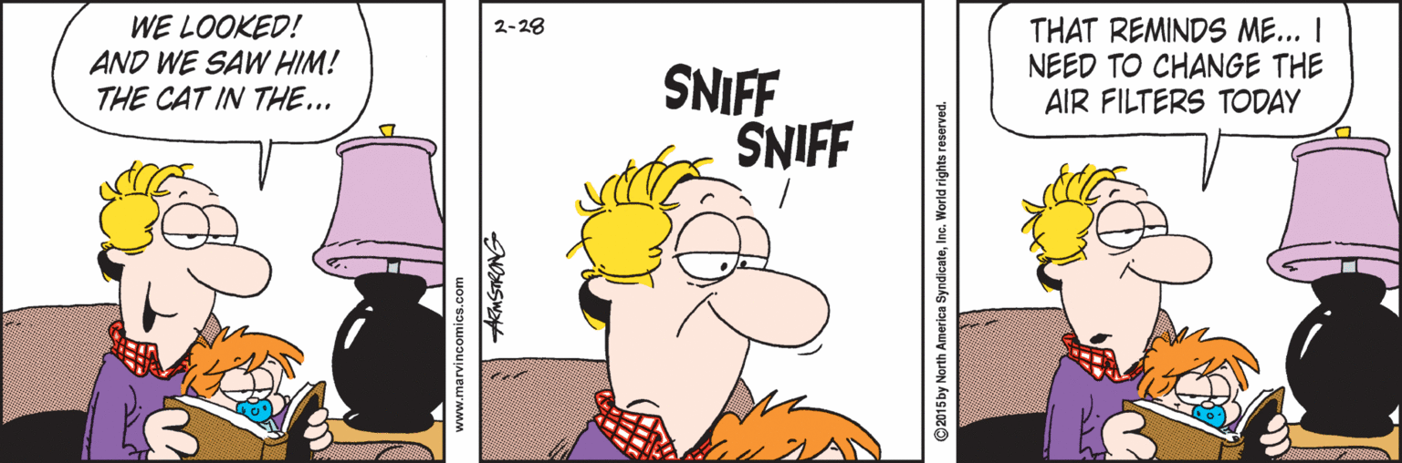 Creative arts OCR: WE LOOKED! AND WE SAW HIM! THE CAT IN THE... THAT REMINDS ME... I NEED TO CHANGE THE AIR FILTERS TODAY 2-28 SNIFF SNIFF www.marvincomics.com KMSTRONG ©2015 by North America SyndicateInc. World rights reserved. WE LOOKED! AND WE SAW HIM! THE CAT IN THE... THAT REMINDS ME... I NEED TO CHANGE THE AIR FILTERS TODAY 2-28 SNIFF SNIFF www.marvincomics.com KMSTRONG ©2015 by North America SyndicateInc. World rights reserved.
