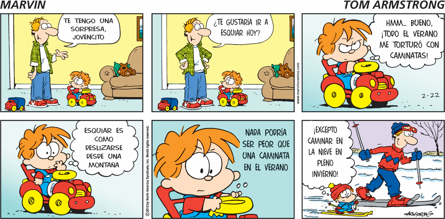 Yellow OCR: MARYIN HEYMARVIN. Tom Armstrong TE TENGO UNA SORPRESA¿TE GUSTARÍA IR A ESQUIAR HOY? HMM. BUENO¡TODO EL VERANO ME TORTURÓ CON JOVENCITO CAMINATAS! 2-22 NADA PODRÍA ¡EXCEPTO ESQUIAR ES COMO SER PEOR QUE CAMINAR EN DESLIZARSE DESDE UNA LA NIEVE EN UNA CAMINATA EN EL VERANO MONTAÑA PLENO INVIERNO! 00 02015 by North America SyndlcateInc. MARYIN HEYMARVIN. Tom Armstrong TE TENGO UNA SORPRESA¿TE GUSTARÍA IR A ESQUIAR HOY? HMM. BUENO¡TODO EL VERANO ME TORTURÓ CON JOVENCITO CAMINATAS! 2-22 NADA PODRÍA ¡EXCEPTO ESQUIAR ES COMO SER PEOR QUE CAMINAR EN DESLIZARSE DESDE UNA LA NIEVE EN UNA CAMINATA EN EL VERANO MONTAÑA PLENO INVIERNO! 00 02015 by North America Syndlcate