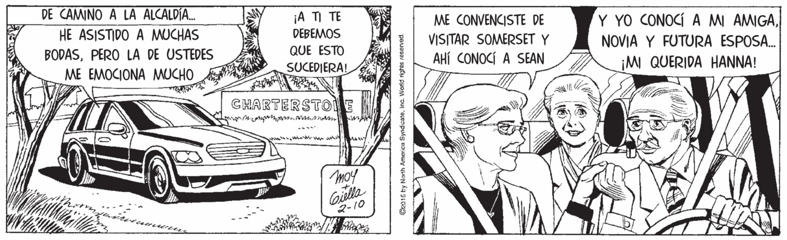Parallel OCR: DE CAMINO A LA ALCALDÍA. ¡A TI TE DEBEMOS ME CONVENCISTE DE VISITAR SOMERSET Y AHÍ CONOCÍ A SEAN HE ASISTIDO A MUCHAS Y YO CONOCÍ A MI AMIGAPERO LA DE USTEDES QUE ESTO NOVIA Y FUTURA ESPOSA. ME EMOCIONA MUCHO SUCEDIERA! ¡M QUERIDA HANNA! CHARTERSTOE moy Gilla 2-10 O2015 by North America SyndcateInc. World rights reservec DE CAMINO A LA ALCALDÍA. ¡A TI TE DEBEMOS ME CONVENCISTE DE VISITAR SOMERSET Y AHÍ CONOCÍ A SEAN HE ASISTIDO A MUCHAS Y YO CONOCÍ A MI AMIGAPERO LA DE USTEDES QUE ESTO NOVIA Y FUTURA ESPOSA. ME EMOCIONA MUCHO SUCEDIERA! ¡M QUERIDA HANNA! CHARTERSTOE moy Gilla 2-10 O2015 by North America SyndcateInc. World rights reservec