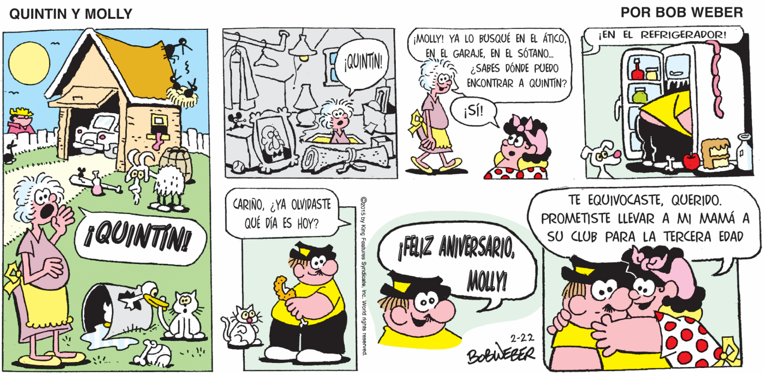 Mammal OCR: QUINTIN Y MOLLY POR BOB WEBER ¡EN EL REFRIGERADOR! MOLLY! YA LO BUSQUÉ EN EL ÁTICOEN EL SÓTANO. ¿SABES DÓNDE PUEDO ENCONTRAR A QUINTIN? QUINTIN! ¡SÍ! QUINTINI CARIÑO¿YA OLVIDASTE QUÉ DÍA ES HOY? TE EQUIVOCASTEQUERIDO. PROMETISTE LLEVAR A MI MAMÁ A SU CLUB PARA LA TERCERA EDAD AIZ ANVERSARIOMOULYI 2-22 BetuEEER Cz015 by King Features Syndicateinc. World nghts reserve QUINTIN Y MOLLY POR BOB WEBER ¡EN EL REFRIGERADOR! MOLLY! YA LO BUSQUÉ EN EL ÁTICOEN EL GARAJEEN EL SÓTANO. ¿SABES DÓNDE PUEDO ENCONTRAR A QUINTIN? QUINTIN! ¡SÍ! QUINTINI CARIÑO¿YA OLVIDASTE QUÉ DÍA ES HOY? TE EQUIVOCASTEQUERIDO. PROMETISTE LLEVAR A MI MAMÁ A SU CLUB PARA LA TERCERA EDAD AIZ ANVERSARIOMOULYI 2-22 BetuEEER Cz015 by King Features Syndicateinc. World nghts reserve