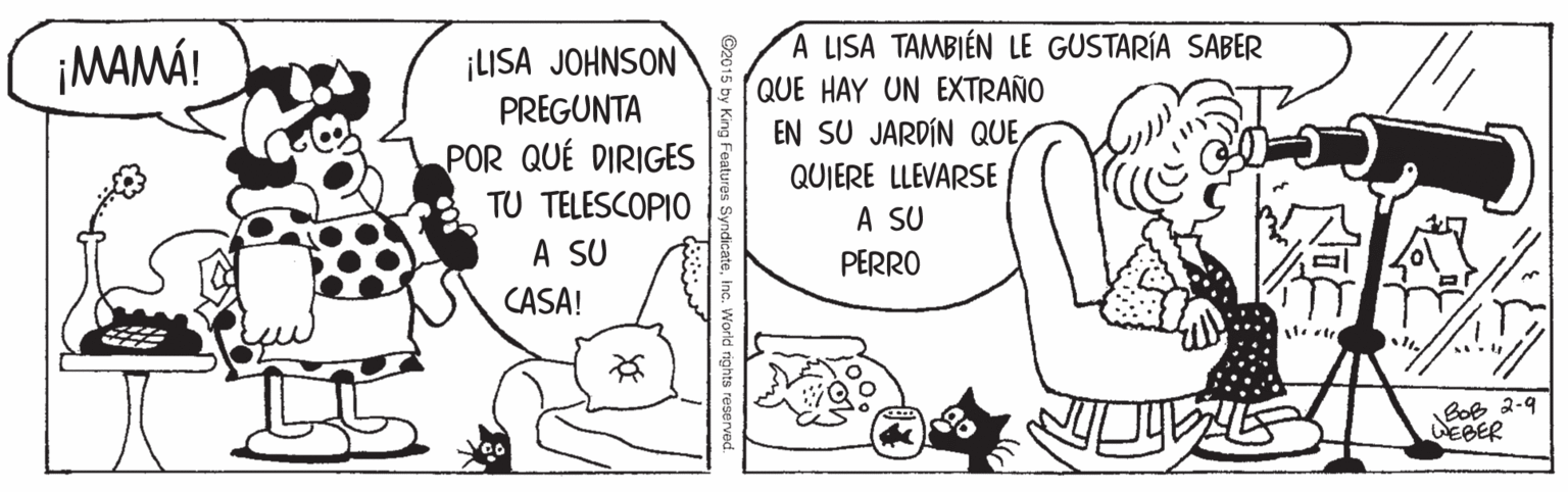 Line OCR: ¡LISA JOHNSON PREGUNTA A LISA TAMBIÉN LE GUSTARÍA SABER QUE HAY UN EXTRAÑO EN SU JARDÍN QUE¡MAMÁ! POR QUÉ DIRIGES QUIERE LLEVARSE A SU TU TELESCOPIO A SU PERRO CASA! BoB 2-9 WEBER syndicateinc. World rights reserved. ¡LISA JOHNSON PREGUNTA A LISA TAMBIÉN LE GUSTARÍA SABER QUE HAY UN EXTRAÑO EN SU JARDÍN QUE¡MAMÁ! POR QUÉ DIRIGES QUIERE LLEVARSE A SU TU TELESCOPIO A SU PERRO CASA! BoB 2-9 WEBER syndicateinc. World rights reserved.