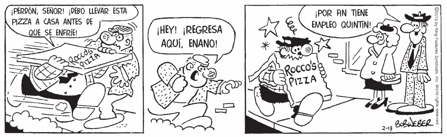 Art OCR: PERDÓNSEÑOR! DEBO LLEVAR ESTA PIZZA A CASA ANTES DE QUE SE ENFRIE! ¡HEY! ¡REGRESA AQUÍENANO! ¡POR AN TIENE EMPLEO QUINTIN! Roccos PIZZA ROcco'se PIZZA BobuEBER 2-13 PERDÓNSEÑOR! DEBO LLEVAR ESTA PIZZA A CASA ANTES DE QUE SE ENFRIE! ¡HEY! ¡REGRESA AQUÍENANO! ¡POR AN TIENE EMPLEO QUINTIN! Roccos PIZZA ROcco'se PIZZA BobuEBER 2-13