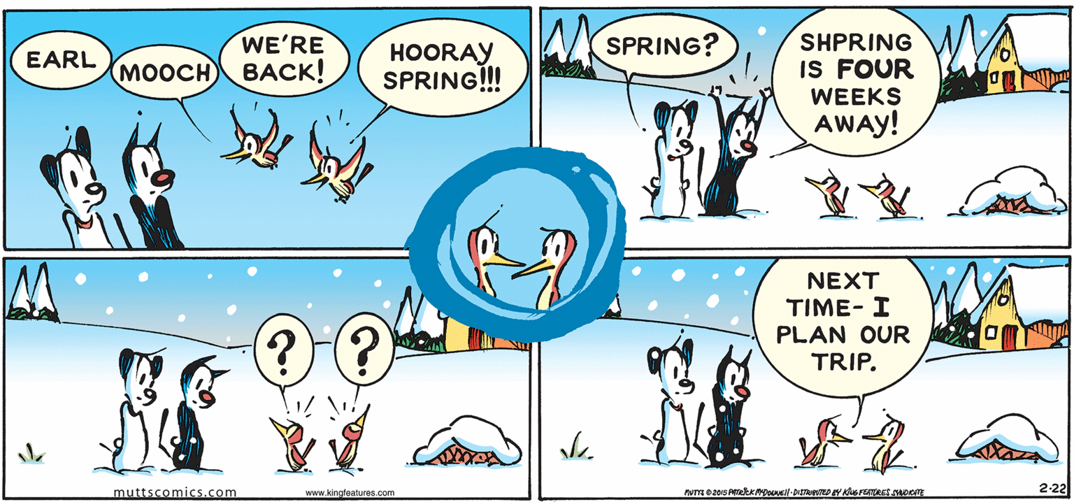 Font OCR: WA WE'RE WYSPRING? HOORAY SPRING!!! SHPRING IS FOUR WEEKS EARL MOOCH BACK! AWAY! NEXT TIME- I PLAN OUR TRIP. muttscomics.com 2-22 www.kingfeatures.com WA WE'RE WYSPRING? HOORAY SPRING!!! SHPRING IS FOUR WEEKS EARL MOOCH BACK! AWAY! NEXT TIME- I PLAN OUR TRIP. muttscomics.com 2-22 www.kingfeatures.com