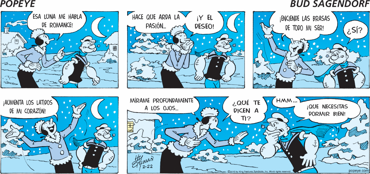 Illustration OCR: POPEYE PASEAR POR ¿QUÉ TE RECUERDAQUE DEBO MADRUGAR LA NOCHE. POPEYE? MAÑANA! Hy ESMAN ESA LUNA ME HABLA HACE QUE ARDA LA ¡Y EL DESEO! ¡ENCIENDE LAS BRASAS DE TODO MI SER! DE ROMANCE! PASIÓN. Si? ¡AUMENTA LOS LATIDOS DE MI CORAZÓN! MÍRAME PROFUNDAMENTE A LOS OJOS. ¿QUÉ TE HMM... ¡QUE NECESITAS DORMIR BIEN! DICEN A TI? SMAN 72-22 Ge015 by King Features ByndicateIre. Word ighta seseved popeye.com POPEYE PASEAR POR ¿QUÉ TE RECUERDAQUE DEBO MADRUGAR LA NOCHE. POPEYE? MAÑANA! Hy ESMAN ESA LUNA ME HABLA HACE QUE ARDA LA ¡Y EL DESEO! ¡ENCIENDE LAS BRASAS DE TODO MI SER! DE ROMANCE! PASIÓN. Si? ¡AUMENTA LOS LATIDOS DE MI CORAZÓN! MÍRAME PROFUNDAMENTE A LOS OJOS. ¿QUÉ TE HMM... ¡QUE NECESITAS DORMIR BIEN! DICEN A TI? SMAN 72-22 Ge015 by King Features ByndicateIre. Word ighta seseved popeye.com
