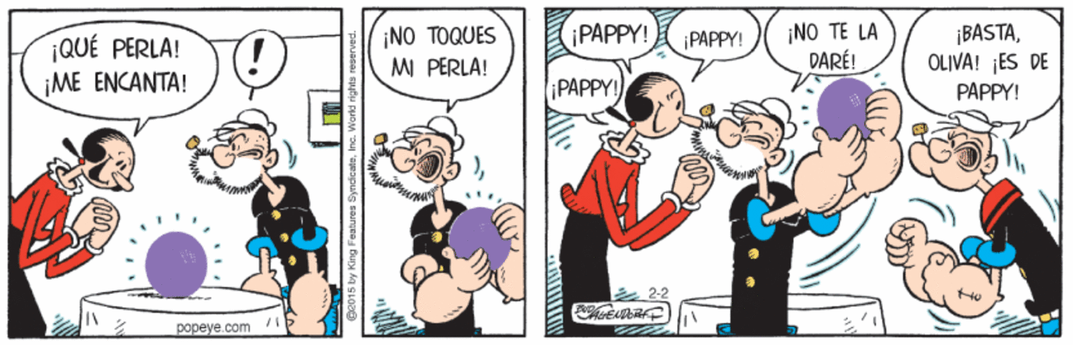Humour OCR: ¡NO TOQUES MI PERLA! ¡PAPPY! ¡NO TE LA DARÉ! ¡BASTAOLIVA! ES DE PAPPY! ¡PAPPY! ¡QUÉ PERLA! ?? ??????! PAPPY! 22 popeye.com ¡NO TOQUES MI PERLA! ¡PAPPY! ¡NO TE LA DARÉ! ¡BASTAOLIVA! ES DE PAPPY! ¡PAPPY! ¡QUÉ PERLA! ?? ??????! PAPPY! 22 popeye.com