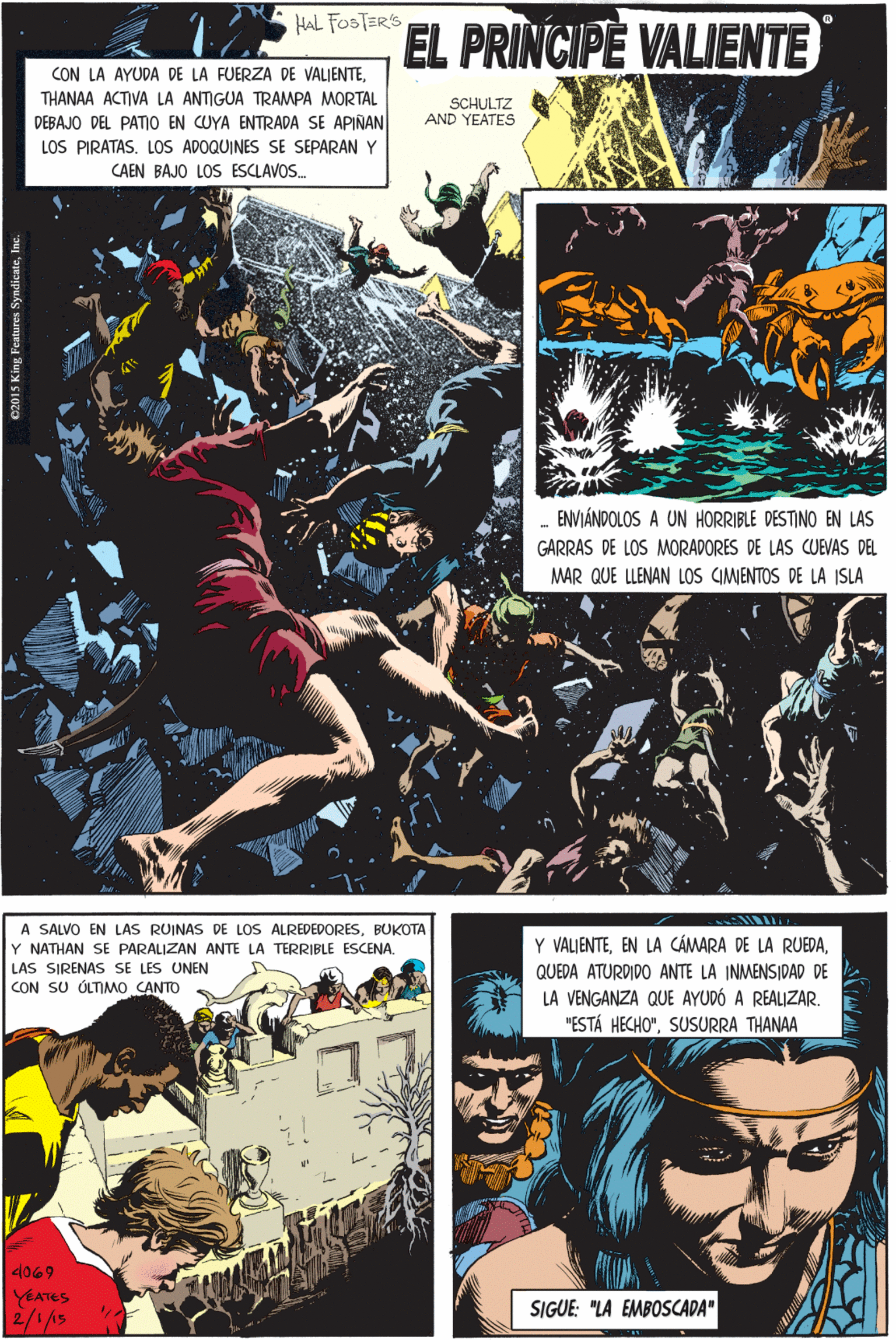 Fiction OCR: A SALVO EN LAS RUINAS DE LOS ALREDEDORESBUKOTA Y NATHAN SE PARALIZAN ANTE LA TERRIBLE ESCENA. LAS SIRENAS SE LES UNEN CON SU ÓLTIMO CANTO HAL FOSTER'S EL PRINCIPE VALIENTE CON LA AYUDA DE LA FUERZA DE VALIENTETHANAA ACTIVA LA ANTIGUA TRAMPA MORTAL DEBAJO DEL PATIO EN CUYA ENTRADA SE APIÑAN LOS PIRATAS. LOS ADOQUINES SE SEPARAN Y SCHULTZ AND YEATES CAEN BAJO LOS ESCLAVOS. 4069 VEATES 2/1/5 Y VALIENTEENVIÁNDOLOS A UN HORRIBLE DESTINO EN LAS QUEDA ATURDIDO ANTE LA INMENSIDAD DE LA VENGANZA QUE AYUDÓ A REALIZAR. "ESTÁ HECHO"SUSURRA THANAA GARRAS DE LOS MORADORES DE LAS CUEVAS DEL MAR QUE LLENAN LOS CIMENTOS DE LA ISLA SIGUE: "LA EMBOSCADA" sutures SyadicateI A SALVO EN LAS RUINAS DE LOS ALREDEDORESBUKOTA Y NATHAN SE PARALIZAN ANTE LA TERRIBLE ESCENA. LAS SIRENAS SE LES UNEN CON SU ÓLTIMO CANTO HAL FOSTER'S EL PRINCIPE VALIENTE CON LA AYUDA DE LA FUERZA DE VALIENTETHANAA ACTIVA LA ANTIGUA TRAMPA MORTAL DEBAJO DEL PATIO EN CUYA ENTRADA SE APIÑAN LOS PIRATAS. LOS ADOQUINES SE SEPARAN Y SCHULTZ AND YEATES CAEN BAJO LOS ESCLAVOS. 4069 VEATES 2/1/5 Y VALIENTEEN LA CÁMARA DE LA RUEDAENVIÁNDOLOS A UN HORRIBLE DESTINO EN LAS QUEDA ATURDIDO ANTE LA INMENSIDAD DE LA VENGANZA QUE AYUDÓ A REALIZAR. "ESTÁ HECHO"SUSURRA THANAA GARRAS DE LOS MORADORES DE LAS CUEVAS DEL MAR QUE LLENAN LOS CIMENTOS DE LA ISLA SIGUE: "LA EMBOSCADA" sutures Syadicate