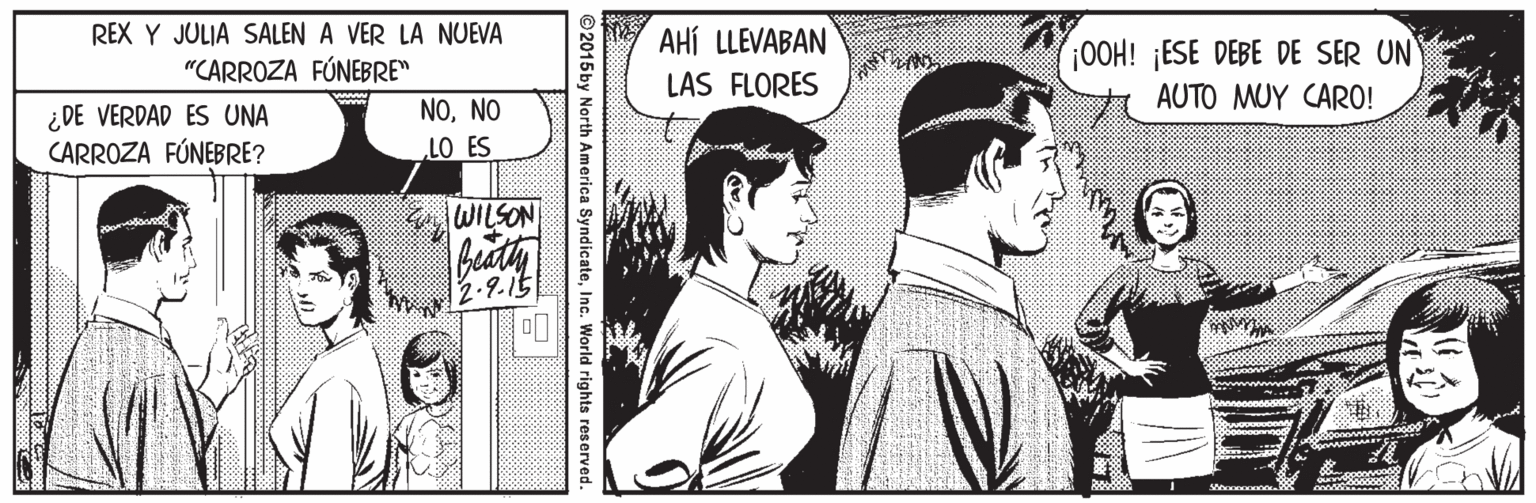 Comic book OCR: REX Y JULIA SALEN A VER LA NUEVA AHÍ LLEVABAN "CARROZA FÚNEBRE" OOH! ¡ESE DEBE DE SER UN LAS FLORES ¿DE VERDAD ES UNA CARROZA FÚNEBRE? NONO AUTO MUY CARO! LO ES WILSON 2-9.15 © 2015by North America SyndicateInc. World rights reserved. REX Y JULIA SALEN A VER LA NUEVA AHÍ LLEVABAN "CARROZA FÚNEBRE" OOH! ¡ESE DEBE DE SER UN LAS FLORES ¿DE VERDAD ES UNA CARROZA FÚNEBRE? NONO AUTO MUY CARO! LO ES WILSON 2-9.15 © 2015by North America SyndicateInc. World rights reserved.