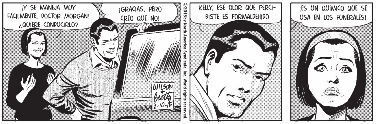 Organ Faces (2) : JOYFUL OCR: ¡Y SE MANEJA MUY FÁCILMENTEDOCTOR MORGAN! ¿QUIERE CONDUCIRLO? KELLYESE OLOR QUE PERCI- ¡GRACIASPERO CREO QUE NO! ES UN QUÍMICO QUE SE USA EN LOS FUNERALES! BISTE ES FORMALDEHIDO WILSON 2-10-1t ©2015by North America SyndicateInc. World rights re ¡Y SE MANEJA MUY FÁCILMENTEDOCTOR MORGAN! ¿QUIERE CONDUCIRLO? KELLYESE OLOR QUE PERCI- ¡GRACIASPERO CREO QUE NO! ES UN QUÍMICO QUE SE USA EN LOS FUNERALES! BISTE ES FORMALDEHIDO WILSON 2-10-1t ©2015by North America SyndicateInc. World rights re
