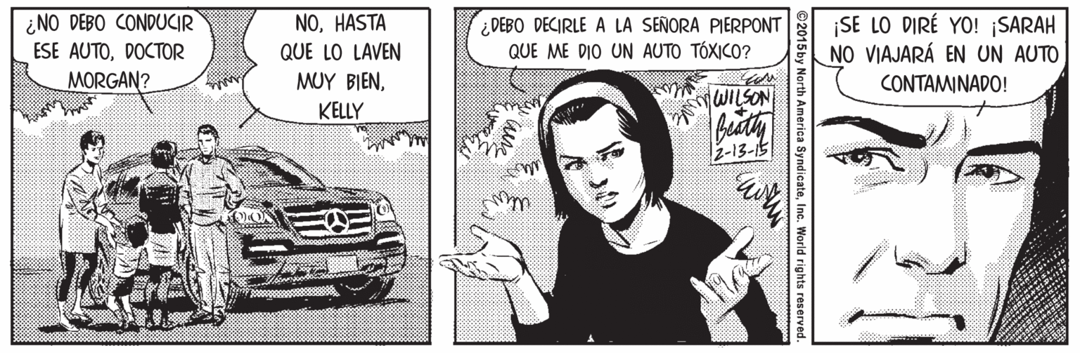 Vehicle OCR: ¿NO DEBO CONDUCIR ESE AUTODOCTOR MORGAN? NOHASTA QUE LO LAVEN ¿ DEBO DECIRLE A LA SEÑORA PIERPONT QUE ME DIO UN AUTO TÓXICO? ¡SE LO DIRÉ YO! ¡SARAH NO VIAJARÁ EN UN AUTO MUY BIENCONTAMINADO! KELLY WILSON z-13-15 ©2015by North America SyndicateInc. World rights reserved. ¿NO DEBO CONDUCIR ESE AUTODOCTOR MORGAN? NOHASTA QUE LO LAVEN ¿ DEBO DECIRLE A LA SEÑORA PIERPONT QUE ME DIO UN AUTO TÓXICO? ¡SE LO DIRÉ YO! ¡SARAH NO VIAJARÁ EN UN AUTO MUY BIENCONTAMINADO! KELLY WILSON z-13-15 ©2015by North America SyndicateInc. World rights reserved.