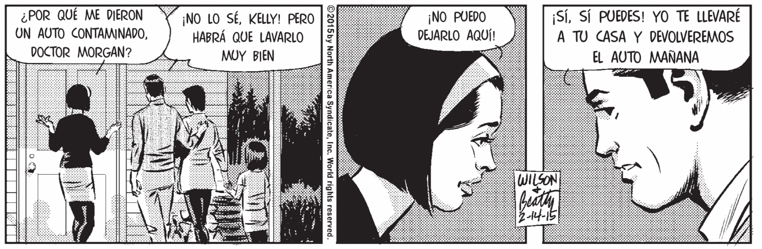 Pattern OCR: ¿POR QUÉ ME DIERON UN AUTO CONTAMINADOKELLY! PERO HABRÁ QUE LAVARLO ¡NO PUEDO DEJARLO AQUÍ! SíSÍ PUEDES! YO TE LLEVARÉ A TU CASA Y DEVOLVEREMOS DOCTOR MORGAN? MUY BIEN EL AUTO MAÑANA WILSON fity 2-14-15 ©2015 by North America SyndicateInc. World rights re ¿POR QUÉ ME DIERON UN AUTO CONTAMINADO¡NO LO SÉKELLY! PERO HABRÁ QUE LAVARLO ¡NO PUEDO DEJARLO AQUÍ! SíSÍ PUEDES! YO TE LLEVARÉ A TU CASA Y DEVOLVEREMOS DOCTOR MORGAN? MUY BIEN EL AUTO MAÑANA WILSON fity 2-14-15 ©2015 by North America SyndicateInc. World rights re