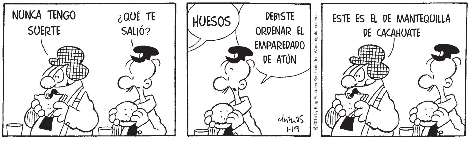 Happy OCR: NUNCA TENGO ¿QUÉ TE SALIÓ? HUESOS DEBISTE ESTE ES EL DE MANTEQUILLA SUERTE ORDENAR EL DE CACAHUATE EMPAREDADO DE ATÚN dumas J-19 2015 by King Features SyncicateIn NUNCA TENGO ¿QUÉ TE SALIÓ? HUESOS DEBISTE ESTE ES EL DE MANTEQUILLA SUERTE ORDENAR EL DE CACAHUATE EMPAREDADO DE ATÚN dumas J-19 2015 by King Features Syncicate