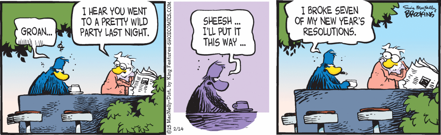 Comic book OCR: I BROKE SEVEN OF MY NEW YEAR'S RESOLUTIONS. Suaie Mackeln I HEAR YOU WENT TO A PRETTY WILD PARTY LAST NIGHT. SHEESH I'LL PUT IT THIS WAY .. GROAN. 2/14 15 MacNelly-Dist. by King Features -SHOECOMICS.COM I BROKE SEVEN OF MY NEW YEAR'S RESOLUTIONS. Suaie Mackeln I HEAR YOU WENT TO A PRETTY WILD PARTY LAST NIGHT. SHEESH I'LL PUT IT THIS WAY .. GROAN. 2/14 15 MacNelly-Dist. by King Features -SHOECOMICS.COM