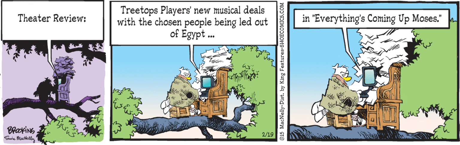 Holiday OCR: Treetops Players' new musical deals with the chosen people being led out of Egypt . Theater Review: in "Everything's Coming Up Moses." 2/19 Saie Macklly 15 MacNelly-Dist. by King Features-SHOECOMICS.COM Treetops Players' new musical deals with the chosen people being led out of Egypt . Theater Review: in "Everything's Coming Up Moses." 2/19 Saie Macklly 15 MacNelly-Dist. by King Features-SHOECOMICS.COM