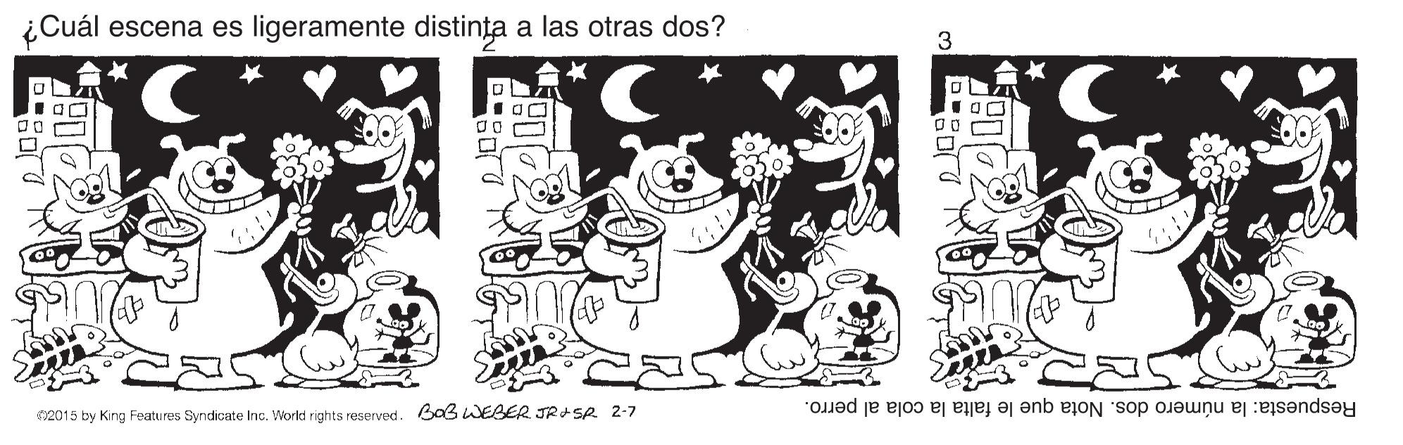 Happy OCR: ¿Cuál escena es ligeramente distin?a a las otras dos? 3 Respuesta: la número dos. Nota que le falta la cola al perro. 2015 by Kirng Features Syndicate Inc. World rights reserved. B03 WEBER JRISA 2-7 ¿Cuál escena es ligeramente distin?a a las otras dos? 3 Respuesta: la número dos. Nota que le falta la cola al perro. 2015 by Kirng Features Syndicate Inc. World rights reserved. B03 WEBER JRISA 2-7
