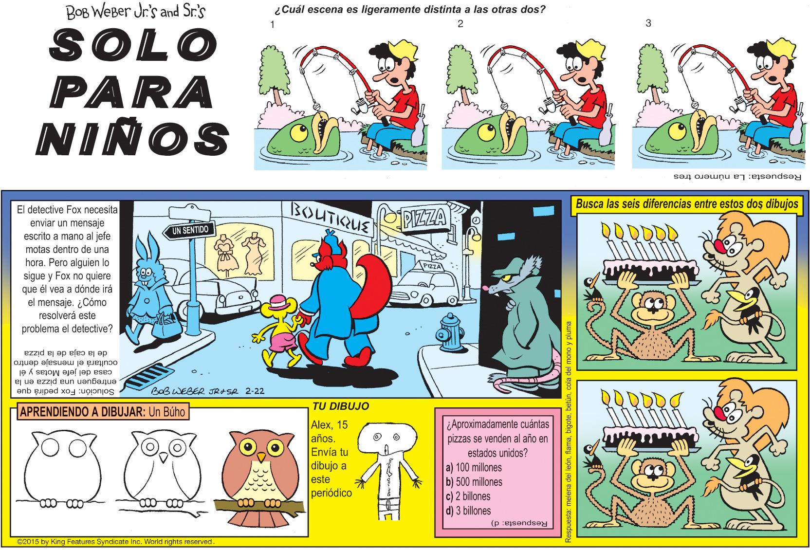 Parallel OCR: BOB WEBer Jr.'s and Sr.'s ¿Cuál escena es ligeramente distinta a las otras dos? 2 SOLO PARA NIÑOS Respuesta: La número tres El detective Fox necesita enviar un mensaje BOUTKUE PIZZA Busca las seis diferencias entre estos dos dibujos UN SENTIDO escrito a mano al jefe motas dentro de una hora. Pero alguien lo sigue y Fox no quiere que él vea a dónde irá el mensaje. ¿Cómo resolverá este problema el detective? de la caja de la pizza ocultará el mensaje dentro casa del jefe Motas y él entreguen una pizza en la Solución: Fox pedirá que BaB WEBER JRASA 2-22 QQODD TU DIBUJO APRENDIENDO A DIBUJAR: Un Búho Alex15 años. Envía tu dibujo a este periódico ¿Aproximadamente cuántas pizzas se venden al año en estados unidos? a) 100 millones b) 500 millones c) 2 billones d) 3 billones Respuesta: d) C2015 by King Features Syndicate Inc. World rights reserved. a: melena del leóncol BOB WEBer Jr.'s and Sr.'s ¿Cuál escena es ligeramente distinta a las otras dos? 2 SOLO PARA NIÑOS Respuesta: La número tres El detective Fox necesita enviar un mensaje BOUTKUE PIZZA Busca las seis diferencias entre estos dos dibujos UN SENTIDO escrito a mano al jefe motas dentro de una hora. Pero alguien lo sigue y Fox no quiere que él vea a dónde irá el mensaje. ¿Cómo resolverá este problema el detective? de la caja de la pizza ocultará el mensaje dentro casa del jefe Motas y él entreguen una pizza en la Solución: Fox pedirá que BaB WEBER JRASA 2-22 QQODD TU DIBUJO APRENDIENDO A DIBUJAR: Un Búho Alex15 años. Envía tu dibujo a este periódico ¿Aproximadamente cuántas pizzas se venden al año en estados unidos? a) 100 millones b) 500 millones c) 2 billones d) 3 billones Respuesta: d) C2015 by King Features Syndicate Inc. World rights reserved. a: melena del león
