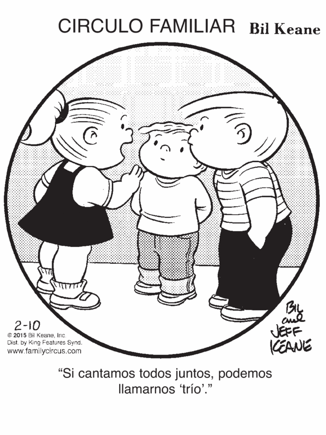 Drawing OCR: CIRCULO FAMILIAR Bil Keane By JEFF KEANE 2-10 € 2015 Bil KeaneInc. Dist. by King Features Synd. www.familycircus.com "Si cantamos todos juntospodemos llamarnos 'trío'." CIRCULO FAMILIAR Bil Keane By JEFF KEANE 2-10 € 2015 Bil KeaneInc. Dist. by King Features Synd. www.familycircus.com "Si cantamos todos juntospodemos llamarnos 'trío'."