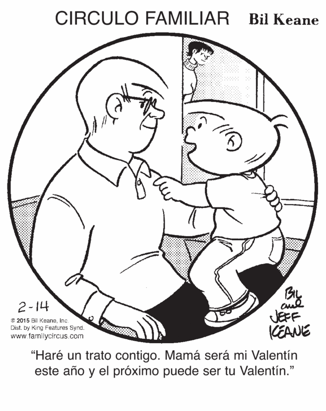 White OCR: CIRCULO FAMILIAR Bil Keane BIL JEFF KEANE 2-14 e 2015 Bil Keaneinc. Dist. by King Features Synd. www.familycircus.com "Haré un trato contigo. Mamá será mi Valentín este año y el próximo puede ser tu Valentín." CIRCULO FAMILIAR Bil Keane BIL JEFF KEANE 2-14 e 2015 Bil Keaneinc. Dist. by King Features Synd. www.familycircus.com "Haré un trato contigo. Mamá será mi Valentín este año y el próximo puede ser tu Valentín."