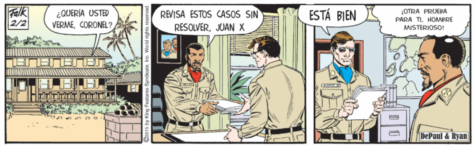 Conversation OCR: Falk 2/2 ¿QUERÍA USTED VERMECORONEL? ESTÁ BIEN OTRA PRUEBA REVISA ESTOS CASOS SIN RESOLVERJUAN X PARA TI. HOMBRE MISTERIOSO! DePaul & Ryan ndicateInc. World rights reses Falk 2/2 ¿QUERÍA USTED VERMECORONEL? ESTÁ BIEN OTRA PRUEBA REVISA ESTOS CASOS SIN RESOLVERJUAN X PARA TI. HOMBRE MISTERIOSO! DePaul & Ryan ndicateInc. World rights reses