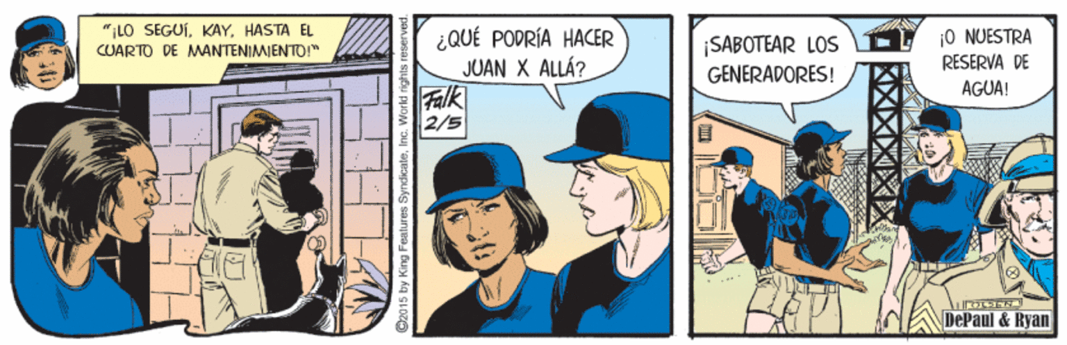 Comic book OCR: "LO SEGUÍHASTA EL ¿QUÉ PODRÍA HACER JUAN X ALLÁ? |SABOTEAR LOS GENERADORES! 10 NUESTRA RESERVA DE CUARTO DE MANTENIMIENTO!" AGUA! Falk 2/5 DePaul & Ryan C2015 by King Features Syndicate ?? "LO SEGUÍHASTA EL ¿QUÉ PODRÍA HACER JUAN X ALLÁ? |SABOTEAR LOS GENERADORES! 10 NUESTRA RESERVA DE CUARTO DE MANTENIMIENTO!" AGUA! Falk 2/5 DePaul & Ryan C2015 by King Features Syndicate ??