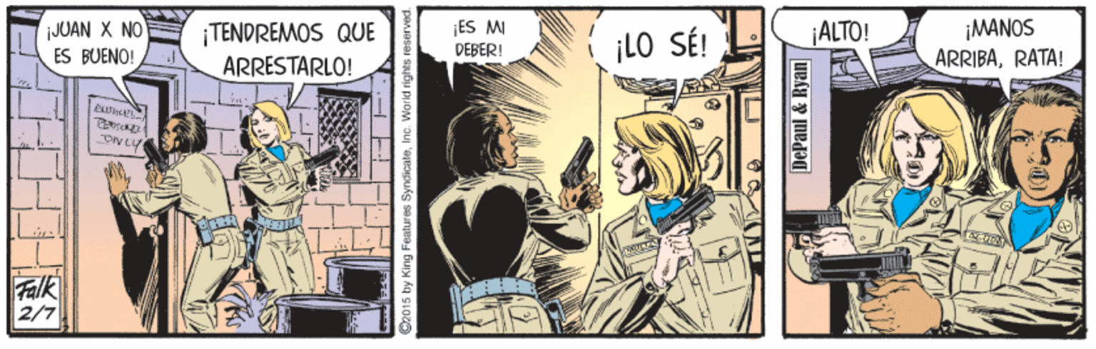 Fiction OCR: ES MI ¡MANOS ARRIBARATA! ALTO! JUAN X NO ES BUENO! ¡TENDREMOS QUE ARRESTARLO! ¡LO SÉ! DEBER! Falk 2/7 Cz015 by King Features Syndicate DePaul & Ryan ES MI ¡MANOS ARRIBARATA! ALTO! JUAN X NO ES BUENO! ¡TENDREMOS QUE ARRESTARLO! ¡LO SÉ! DEBER! Falk 2/7 Cz015 by King Features Syndicate DePaul & Ryan