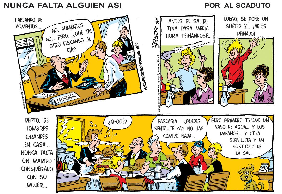 People OCR: NUNCA FALTA ALGUIEN ASI POR AL SCADUTO HABLANDO DE LUEGOSE PONE UN SUÉTER Y. ¡ADIÓS AUMENTOS. ANTES DE SALIRAUMENTOS NO. PERO¿QUÉ TAL OTRO DESCANS0 AL DÍA? TINA PASA MEDIA HORA PEINÁNDOS.. PEINADO! PERSONAL DEPTO. DE HOMBRES ¿Q-QUÉ? PASCASIA. ¿PUEDES SENTARTE YA? NO HAS COMIDO NADA.. PERO PRIMERO TRÁEME UN VASO DE AGUA. Y LOS GRANDES RÁBANOS. Y OTRA EN CASA.. NUNCA FALTA SERVILLETA Y MI SUSTITUTO DE LA SAL. UN MARIDO CONSIDERADO CON SU MUJER. LSCADUTOZEOPTONLINE.NET NUNCA FALTA ALGUIEN ASI POR AL SCADUTO HABLANDO DE LUEGOSE PONE UN SUÉTER Y. ¡ADIÓS AUMENTOS. ANTES DE SALIRAUMENTOS NO. PERO¿QUÉ TAL OTRO DESCANS0 AL DÍA? TINA PASA MEDIA HORA PEINÁNDOS.. PEINADO! PERSONAL DEPTO. DE HOMBRES ¿Q-QUÉ? PASCASIA. ¿PUEDES SENTARTE YA? NO HAS COMIDO NADA.. PERO PRIMERO TRÁEME UN VASO DE AGUA. Y LOS GRANDES RÁBANOS. Y OTRA EN CASA.. NUNCA FALTA SERVILLETA Y MI SUSTITUTO DE LA SAL. UN MARIDO CONSIDERADO CON SU MUJER. LSCADUTOZEOPTONLINE.NET