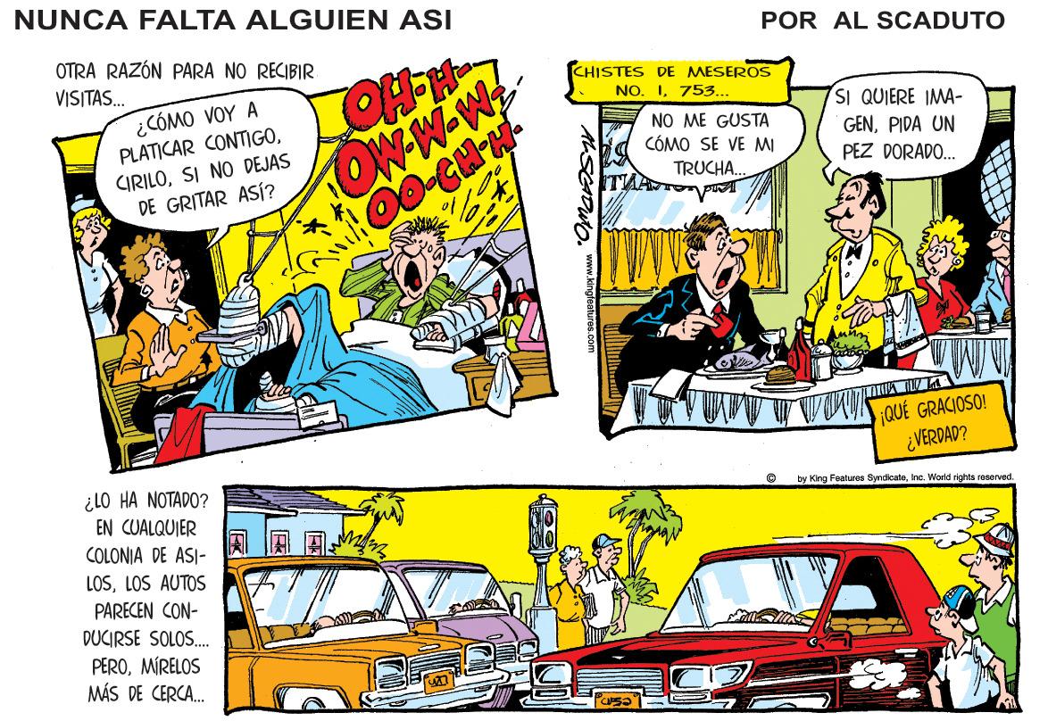 Fictional character OCR: NUNCA FALTA ALGUIEN ASI POR AL SCADUTO OTRA RAZÓN PARA NO RECIBIR VISITAS. CHISTES DE MESEROS NO. I753... ¿CÓMO VOY A PLATICAR CONTIGOSI QUIERE IMA- OW-W-W NO ME GUSTA CÓMO SE VE MI GENPIDA UN PEZ DORADO. CIRILOSI NO DEJAS DE GRITAR ASÍ? TRUCHA. ¡QUÉ GRACIOSO! ¿VERDAD? ¿LO HA NOTADO? EN CUALQUIER COLONIA DE ASI- LOSLOS AUTOS by King Foaturos SyndicateInc. World rights rasered. PARECEN CON- DUCIRSE SOLOS. PEROMÍRELOS MÁS DE CERCA. ALSCAOUOwww.kingeaitrca.com NUNCA FALTA ALGUIEN ASI POR AL SCADUTO OTRA RAZÓN PARA NO RECIBIR VISITAS. CHISTES DE MESEROS NO. I753... ¿CÓMO VOY A PLATICAR CONTIGOSI QUIERE IMA- OW-W-W NO ME GUSTA CÓMO SE VE MI GENPIDA UN PEZ DORADO. CIRILOSI NO DEJAS DE GRITAR ASÍ? TRUCHA. ¡QUÉ GRACIOSO! ¿VERDAD? ¿LO HA NOTADO? EN CUALQUIER COLONIA DE ASI- LOSLOS AUTOS by King Foaturos SyndicateInc. World rights rasered. PARECEN CON- DUCIRSE SOLOS. PEROMÍRELOS MÁS DE CERCA. ALSCAOUO