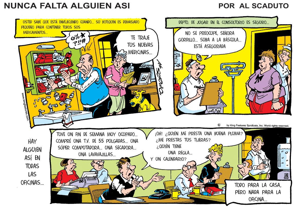 Comic book OCR: NUNCA FALTA ALGUIEN ASI POR AL SCADUTO USTED SABE QUE ESTÁ ENVEJECIENDO CUANDO. SU BOTIQUIN ES DEMASIADO PEQUEÑO PARA CONTENER TODOS SUS DEPTO. DE JUGAR EN EL CONSULTORIO ES SEGUR0. MEDICAMENTOS. NO SE PREOCUPESENORA GORDILLO. SUBA A LA BÁSCULA. ESTÁ ASEGURADA TE TRAJE ?!# TUS NUEVAS MEDICINAS. by King Foaturos SyndicateInc. World tighis reserved. TUVE UN AN DE SEMANA MUY OCUPADO. COMPRÉ UNA T.V. DE 55 PULGADAS. UNA SÓPER COMPUTADORA. UNA SECADORA. ¡OH! ¿QUIÉN ME PRESTA UNA BUENA PLUMA? ¿ME PRESTAS TUS TIJERAS? ¿QUIÉN TIENE UNA REGLA. Y UN CALENDARIO? HAY ALGUJEN UNA LAVAVAJILLAS. ASÍ EN TODAS LAS OFICINAS. TODO PARA LA CASAPERO NADA PARA LA ORCINA. NUNCA FALTA ALGUIEN ASI POR AL SCADUTO USTED SABE QUE ESTÁ ENVEJECIENDO CUANDO. SU BOTIQUIN ES DEMASIADO PEQUEÑO PARA CONTENER TODOS SUS DEPTO. DE JUGAR EN EL CONSULTORIO ES SEGUR0. MEDICAMENTOS. NO SE PREOCUPESENORA GORDILLO. SUBA A LA BÁSCULA. ESTÁ ASEGURADA TE TRAJE ?!# TUS NUEVAS MEDICINAS. by King Foaturos SyndicateInc. World tighis reserved. TUVE UN AN DE SEMANA MUY OCUPADO. COMPRÉ UNA T.V. DE 55 PULGADAS. UNA SÓPER COMPUTADORA. UNA SECADORA. ¡OH! ¿QUIÉN ME PRESTA UNA BUENA PLUMA? ¿ME PRESTAS TUS TIJERAS? ¿QUIÉN TIENE UNA REGLA. Y UN CALENDARIO? HAY ALGUJEN UNA LAVAVAJILLAS. ASÍ EN TODAS LAS OFICINAS. TODO PARA LA CASAPERO NADA PARA LA ORCINA.