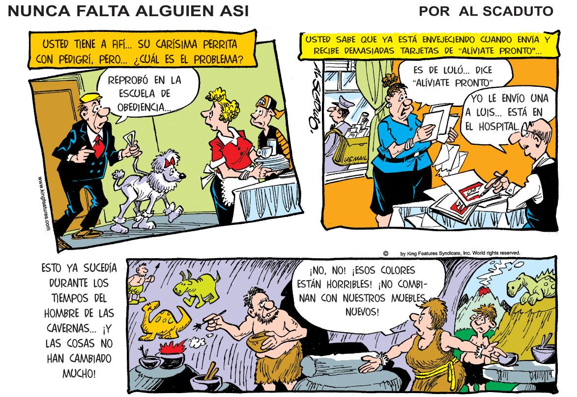 People OCR: NUNCA FALTA ALGUIEN ASI POR AL SCADUTO USTED TIENE A AF... SU CARÍSIMA PERRITA CON PEDIGRÍPERO. ¿CUÁL ES EL PROBLEMA? USTED SABE QUE YA ESTÁ ENVEJECIENDO CUANDO ENVIA Y RECIBE DEMASIADAS TARJETAS DE "ALÍVIATE PRONTO". ES DE LULÓ. DICE "ALÍVIATE PRONTO" REPROBÓ EN LA ESCUELA DE ENVÍO UNA A LUIS.. ESTÁ EN EL HOSPITAL A YO OBEDIENCIA. USMAIL by King Features SyndicateInc. World rights reservad. ESTO YA SUCEDÍA ¡NONO! ¡ESOS COLORES ESTÁN HORRIBLES! NO COMBI- DURANTE LOS TIEMPOS DEL NAN CON NUESTROS MUEBLES NUEVOS! HOMBRE DE LAS CAVERNAS. ¡Y LAS COSAS NO HAN CAMBIADO MUCHO! NUNCA FALTA ALGUIEN ASI POR AL SCADUTO USTED TIENE A AF... SU CARÍSIMA PERRITA CON PEDIGRÍPERO. ¿CUÁL ES EL PROBLEMA? USTED SABE QUE YA ESTÁ ENVEJECIENDO CUANDO ENVIA Y RECIBE DEMASIADAS TARJETAS DE "ALÍVIATE PRONTO". ES DE LULÓ. DICE "ALÍVIATE PRONTO" REPROBÓ EN LA ESCUELA DE ENVÍO UNA A LUIS.. ESTÁ EN EL HOSPITAL A YO OBEDIENCIA. USMAIL by King Features SyndicateInc. World rights reservad. ESTO YA SUCEDÍA ¡NONO! ¡ESOS COLORES ESTÁN HORRIBLES! NO COMBI- DURANTE LOS TIEMPOS DEL NAN CON NUESTROS MUEBLES NUEVOS! HOMBRE DE LAS CAVERNAS. ¡Y LAS COSAS NO HAN CAMBIADO MUCHO!