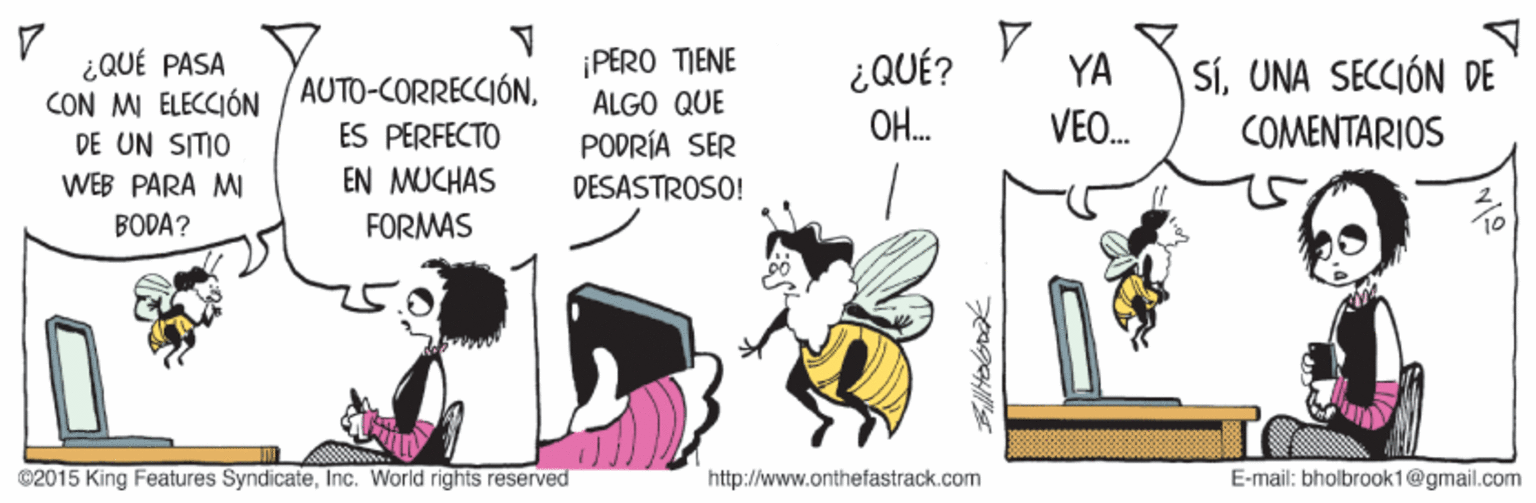 Sharing OCR: ¿QUÉ PASA CON M ELECCIÓN DE UN SITIO ¡PERO TIENE ÁLGO QUE PODRÍA SER ¿QUÉ? OH. YA SíUNA SECCIÓN DE AUTO-CORRECCIÓNES PERFECTO EN MUCHAS VEO. COMENTARIOS WEB PARA MI DESASTROSO! BODA? FORMAS ©2015 King Features SyndicateInc. World rights reserved http://www.onthefastrack.com E-mail: bholbrook1@gmail.com ¿QUÉ PASA CON M ELECCIÓN DE UN SITIO ¡PERO TIENE ÁLGO QUE PODRÍA SER ¿QUÉ? OH. YA SíUNA SECCIÓN DE AUTO-CORRECCIÓNES PERFECTO EN MUCHAS VEO. COMENTARIOS WEB PARA MI DESASTROSO! BODA? FORMAS ©2015 King Features SyndicateInc. World rights reserved http://www.onthefastrack.com E-mail: bholbrook1@gmail.com