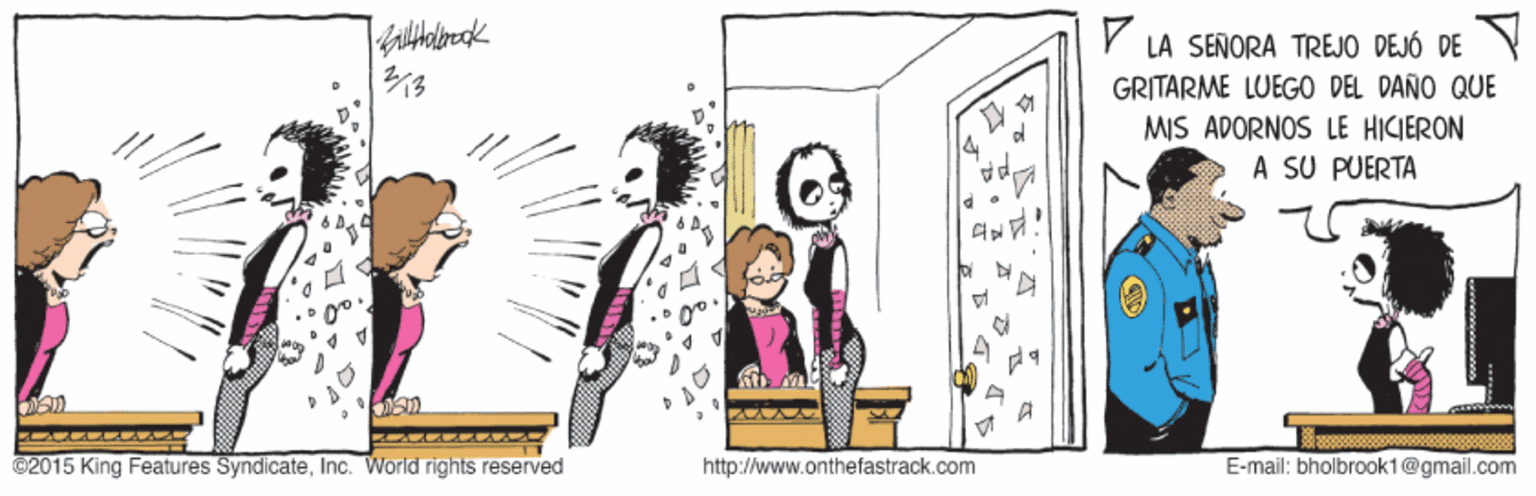 Illustration OCR: Y LA SEÑORA TREJO DEJÓ DE GRITARME LUEGO DEL DAÑO QUE MIS ADORNOS LE HICIERON A SU PUERTA 4 ©2015 King Features SyndicateInc. World rights reserved http://www.onthefastrack.com E-mail: bholbrook1@gmail.com Y LA SEÑORA TREJO DEJÓ DE GRITARME LUEGO DEL DAÑO QUE MIS ADORNOS LE HICIERON A SU PUERTA 4 ©2015 King Features SyndicateInc. World rights reserved http://www.onthefastrack.com E-mail: bholbrook1@gmail.com