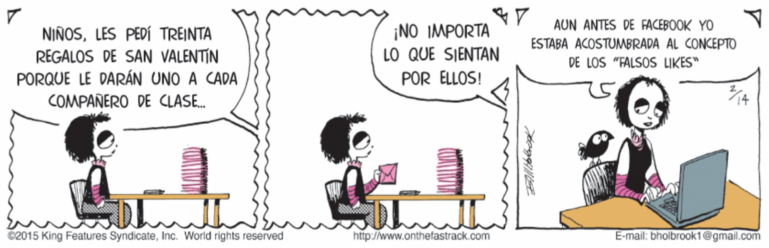 Font OCR: AUN ANTES DE FACEBOOK YO NIÑOSLES PEDÍ TREINTA REGALOS DE SAN VALENTÍN PORQUE LE DARÁN UNO A CADA COMPAÑERO DE CLASE. ¡NO IMPORTA LO QUE SJENTAN POR ELLOS! ESTABA ACOSTUMBRADA AL CONCEPTO DE LOS "FALSOS LIKES" ©2015 King Features SyndicateInc. World rights reserved http://www.onthefastrack.com E-mail: bholbrook 1@gmail.com AUN ANTES DE FACEBOOK YO NIÑOSLES PEDÍ TREINTA REGALOS DE SAN VALENTÍN PORQUE LE DARÁN UNO A CADA COMPAÑERO DE CLASE. ¡NO IMPORTA LO QUE SJENTAN POR ELLOS! ESTABA ACOSTUMBRADA AL CONCEPTO DE LOS "FALSOS LIKES" ©2015 King Features SyndicateInc. World rights reserved http://www.onthefastrack.com E-mail: bholbrook 1@gmail.com