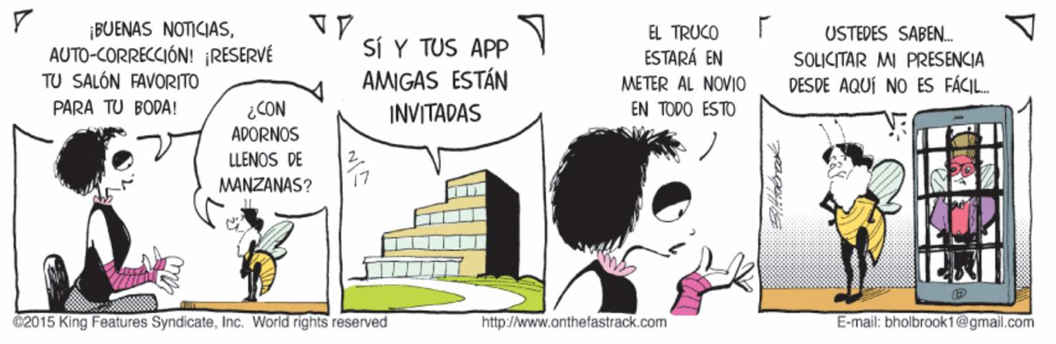Illustration OCR: ¡BUENAS NOTICIASAUTO-CORRECCIÓN! RESERVÉ TU SALÓN FAVORITO EL TRUCO SÍ Y TUS APP AMIGAS ESTÁN USTEDES SABEN. SOLICITAR MI PRESENCIA DES DE AQUÍ NO ES FÁCIL. ESTARÁ EN METER AL NOVI0 EN TODO ESTO PARA TU BODA! ¿CON INVITADAS ADORNOS LLENOS DE MANZANAS? 17 02015 King Features SyndicateInc. World rights reserved http://www.onthefastrack.com E-mail: bholbrook1@gmail.com ¡BUENAS NOTICIASAUTO-CORRECCIÓN! RESERVÉ TU SALÓN FAVORITO EL TRUCO SÍ Y TUS APP AMIGAS ESTÁN USTEDES SABEN. SOLICITAR MI PRESENCIA DES DE AQUÍ NO ES FÁCIL. ESTARÁ EN METER AL NOVI0 EN TODO ESTO PARA TU BODA! ¿CON INVITADAS ADORNOS LLENOS DE MANZANAS? 17 02015 King Features SyndicateInc. World rights reserved http://www.onthefastrack.com E-mail: bholbrook1@gmail.com